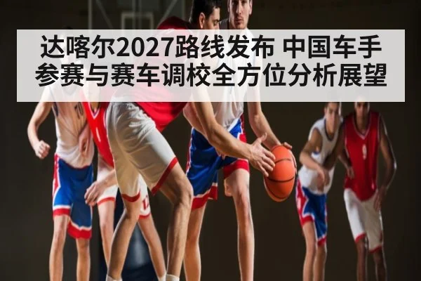 达喀尔2027路线发布 中国车手参赛与赛车调校全方位分析展望