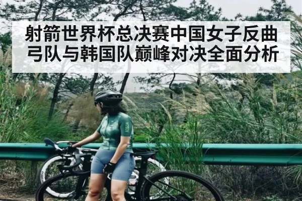 射箭世界杯总决赛中国女子反曲弓队与韩国队巅峰对决全面分析