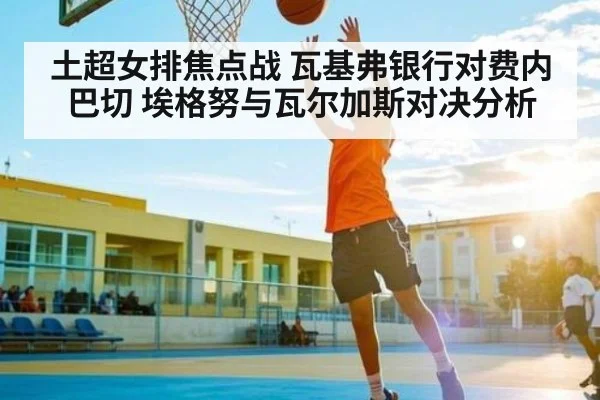 土超女排焦点战 瓦基弗银行对费内巴切 埃格努与瓦尔加斯对决分析