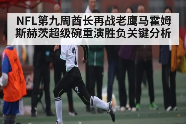 NFL第九周酋长再战老鹰马霍姆斯赫茨超级碗重演胜负关键分析